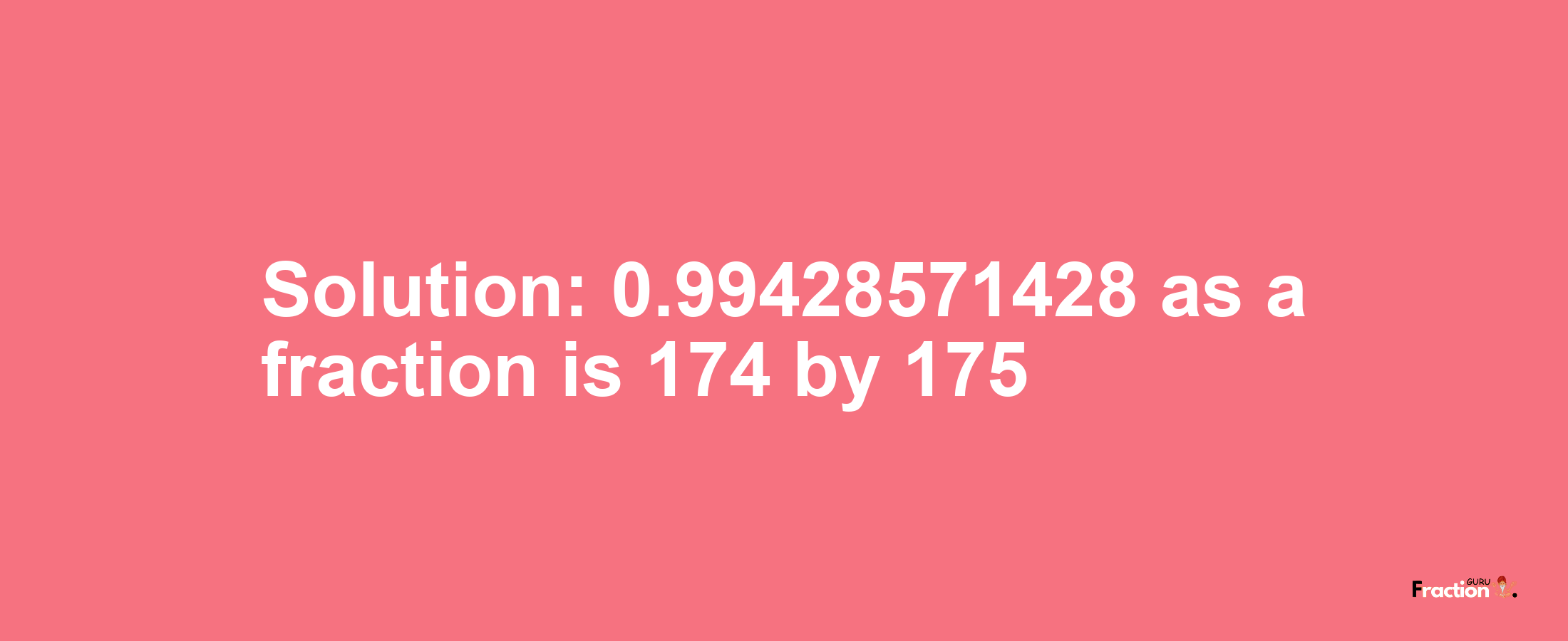 Solution:0.99428571428 as a fraction is 174/175